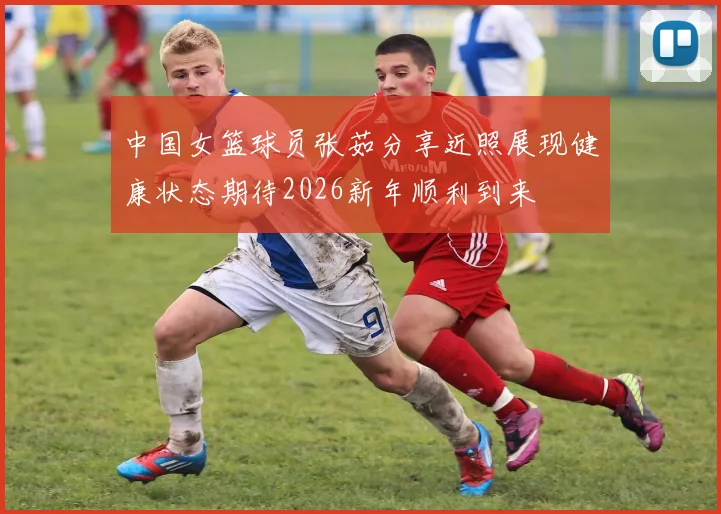 中国女篮球员张茹分享近照展现健康状态期待2026新年顺利到来