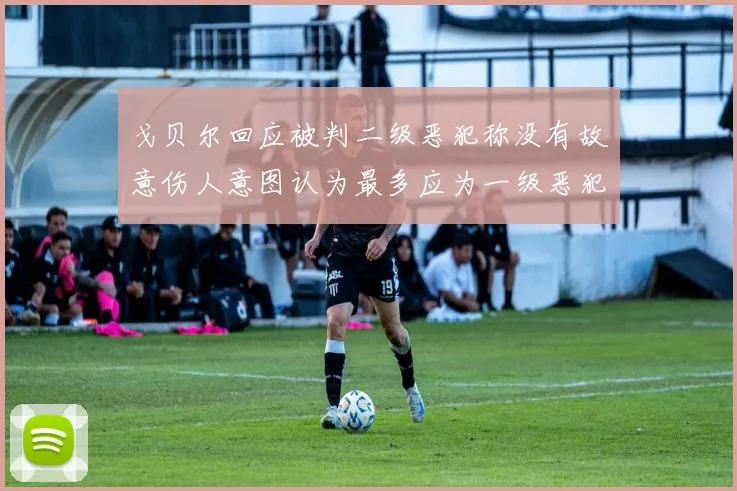 戈贝尔回应被判二级恶犯称没有故意伤人意图认为最多应为一级恶犯
