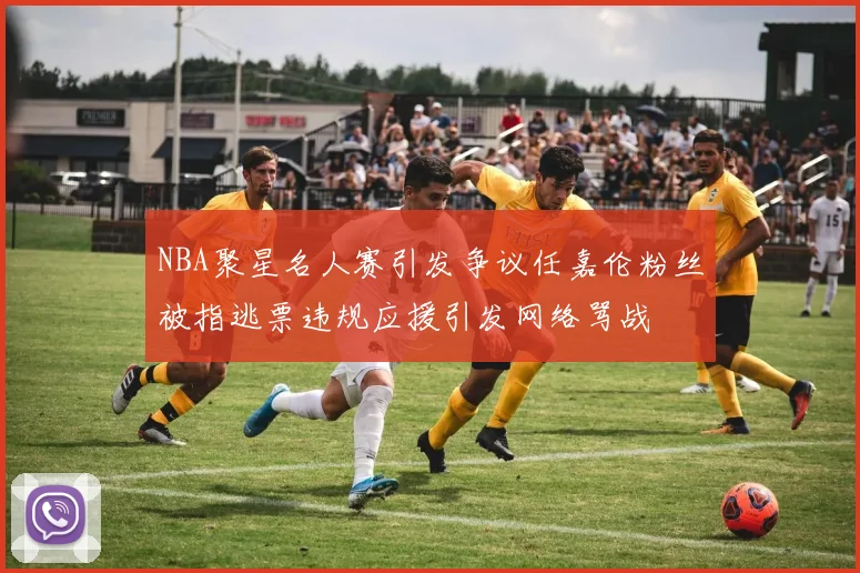 NBA聚星名人赛引发争议任嘉伦粉丝被指逃票违规应援引发网络骂战