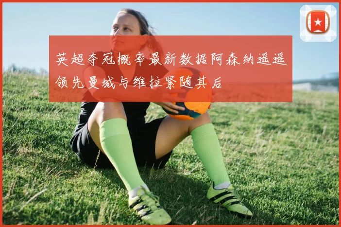 英超夺冠概率最新数据阿森纳遥遥领先曼城与维拉紧随其后