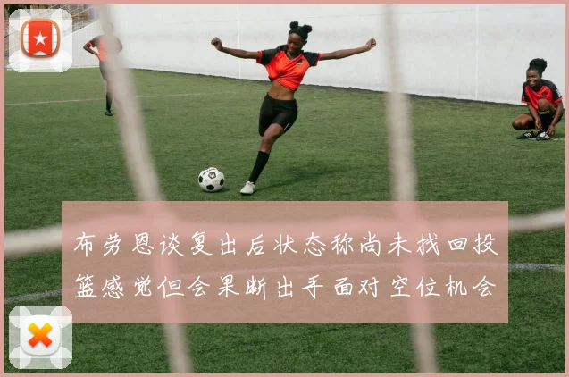 布劳恩谈复出后状态称尚未找回投篮感觉但会果断出手面对空位机会