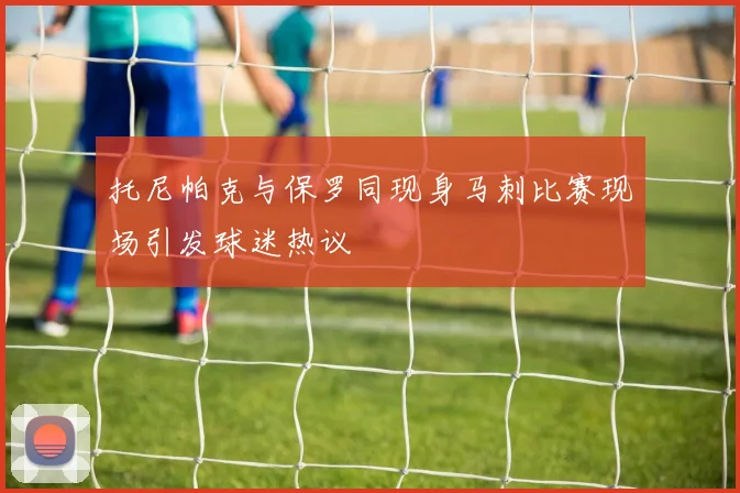 托尼帕克与保罗同现身马刺比赛现场引发球迷热议