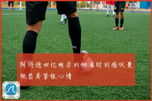 阿玛德回忆绝杀利物浦时刻感叹曼联首秀紧张心情