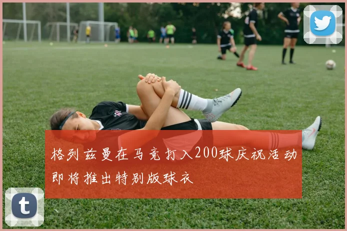 格列兹曼在马竞打入200球庆祝活动即将推出特别版球衣