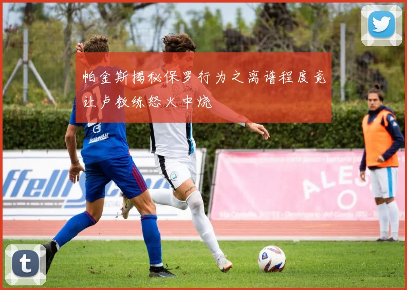 帕金斯揭秘保罗行为之离谱程度竟让卢教练怒火中烧